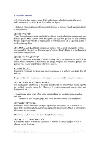 Expresión Corporal:

- Dividimos la clase en dos grupos. Utilizando el material del gimnasio cada grupo
deberá montar un portal de Belén siendo ellos las figuras.

- Bailamos o nos desplazamos libremente al ritmo de la música. Cuando cese saludamos
a un compañero.

JUEGO: “PÍO-PÍO”
Todos forman la granja, cada uno hará el sonido de un animal distinto, excepto uno que
hará de pollito. Otro alumno, fuera de la granja es la gallina que con los ojos cerrados
busca a su polluelo perdido. Si lo encuentra el pollito pasará a ser la siguiente gallina y
se elegirá otro pollito.

JUEGO : YO SOY EL OTRO. Sentados en círculo. Uno se queda en el centro con los
ojos vendados. Otro con voz diferente le dirá “hola soy Pepe”. El que se la queda deberá
acertar que compañero es.

JUEGO: “EL PEGAMENTO”.
Todos nos movemos al ritmo de la música, cuando pare nos tendremos que agarrar de la
mano de un compañero y bailaremos en pareja. Después nos uniremos parejas con
parejas y así sucesivamente hasta estar todos unidos.

CUENTO MOTRIZ:
Imaginar y reproducir las cosas que hacemos antes de ir al colegio y después de ir al
colegio.

En grupos de 5 ó 6 representar con mímica y sonidos: un autobús, tren, ambulancia,...

JUEGO : “LAS FIGURITAS DE NAVIDAD”.
Nos desplazamos al ritmo de la música y cuando pare nos convertimos en una figurita
de Navidad, (camello, pastor, Rey Mago,...). El profesor preguntará a varios niños que
le digan qué son.

- En grupos de seis o cinco niños imitar un animal que los demás compañeros deben
adivinar.
    - variante: se hace un gran grupo pero todos imitan un animal. No vale repetir.

JUEGOS DE IMITACIÓN.
Un alumno imita o representa un objeto o personaje relacionado con la Navidad. El
resto de los alumnos deberán acertar qué representa el compañero. Quien lo adivine será
el siguiente en representar.

Dramatizar el villancico de “El Camello” (de Gloria Fuertes).

JUEGO: “EL GUSANO BAILARÍN”.
En fila india iremos bailando tal y como va el primero. Hacer dos grupos. Variar el
alumno que va el primero.


María Jesús Duque Romero ____________________________________ Educación Física
 