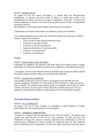 JUEGO: “DANZA GUÍA”
En grupos de tres nos vamos acercando y a cámara lenta nos desvanecemos
grupalmente. La persona que haya caído la última, se tumba boca arriba y sus
acompañantes se sitúan a los pies y le cogen el izquierdo y el derecho. Al ritmo de la
música empezamos a amasar y movilizar el pie de quien está en el suelo, coreografiando
una danza colectiva.
Muy despacio y sin comentar nada cambia la persona que está tumbada.

- Representar una historia relacionada con Andalucía a elegir por el profesor.

- Con música desplazarse por toda la sala. El profesor indica una acción que se deberá
efectuar cuando cese la música:
        - Poner los pies lo más alejado posible del suelo.
        - Colocarse lo más bajo posible.
        - Colocarse lo más cerca posible de...
        - Separarse del profesor lo máximo posible.
        - Colocarse a la izquierda de...
        - Colocarse a la derecha de...

Trepas:

JUEGO: “PAPA NOEL EN EL TEJADO”.
Utilizando las espalderas del gimnasio cada niño (Papa Noel) deberá trepar el tejado
hasta llegar a la chimenea (extremo contrario de las espalderas). No podrá tocar el suelo.

- En grupos, recorrer cierta distancia hacia la espaldera para recoger un objeto situado
en la parte superior, pisando sobre una sucesión de aros alineados.

JUEGO : ASALTO AL CASTILLO.
 Dos grandes colchonetas, una en el suelo y otra pegada a ésta colocada de forma
vertical sujetada por el profesor. La clase estará en fila. El primero se dirige en carrera
hacia el castillo. Si no pudiese trepar pedirá ayuda y el compañero que le sigue en la fila
correrá a socorrerlo. Si esta ayuda no fuese suficiente se pedirá más ayuda. Una vez
superada la alta pared del castillo nos colocaremos otra vez en la fila para repetirlo.



Percepción Espacio-temporal

JUEGO: “ EL LAZARILLO”
En parejas, uno con los ojos cerrados, su compañero lo guiará durante un tiempo
determinado por todo el patio/gimnasio. Invertir papeles.

JUEGO : ATERRIZA COMO PUEDA.
 Se hacen 2 o 3 grupos. Uno de cada grupo será la “torre de control” y los demás serán
aviones que salen de uno en uno con los ojos vendados. Se hace una pista con
obstáculos a lo largo del trayecto a recorrer, acabando en las colchonetas. La torre de
control guiará verbalmente al avión evitando los obstáculos para un feliz aterrizaje
(pista de aterrizaje será la colchoneta). El avión que llega a la pista de aterrizaje pasa a


María Jesús Duque Romero ____________________________________ Educación Física
 