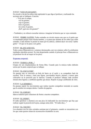 JUEGO: “VEO UN GUSANO”.
En círculo y de pie los niños irán repitiendo lo que diga el profesor y realizando las
acciones que se indiquen. Canción:
    - “Voy por el campo,
       veo un gusano,
       cojo el gusano,
       miro el gusano,
       me como el gusano,
       ¡buf! ¡qué asco de gusano!”

- Tumbados y en silencio escuchar música e imaginar la historia que se vaya contando.

JUEGO : POBRE GATITO. Todos sentados en círculo menos uno que es el gatito que
va maullando porque tiene mucha hambre, y se pasea por delante de los niños que están
sentados. Cada alumno le pasará la mano por la cabeza y deberá decir sin reirse “pobre
gatito “. El que se ría pasa a ser gatito.

JUEGO : BLANCANIEVES.
Todos somos Blancanieves y estamos desmayados, por eso estamos sobre la colchoneta
tumbados (decúbito prono). Se irán despertando cuando el príncipe bese a Blancanieves
(el profesor les dé un toque en los pies).

Esquema corporal:

JUEGO: “TODOS A POR...”
Grupos de seis desplazándose de forma libre. Cuando pare la música todos deberán
unirse por la parte corporal que se indique.

JUEGO: “EL ESCULTOR”.
En parejas uno se convierte en bola de barro en el suelo y su compañero hará de
escultor. Éste lo amasa y hará una figura, moviéndole brazos, piernas y tronco para
colocarlos en la posición que le interese. Cuando el profesor indique cada escultor
mirará otras figuras y cambiará aquellas que desee. Repetir el juego cambiando de roles.

JUEGO: “LA SOMBRA”.
En parejas repetir los movimientos que realice nuestro compañero teniendo en cuenta
que la sombra irá siempre detrás. Cambio de papeles.

JUEGO: “EL ESPEJO”.
Idem al anterior pero estaremos de frente a nuestro compañero.

JUEGO: “EL INDIO”.
El indio (profesor o alumno) con una pica irá indicando los movimientos que hay que
realizar según la posición de la pica, aunque antes dirá: “El indio dice...”

JUEGO: “EL TOCÓN”:
Los alumnos con los ojos cerrados caminan por el gimnasio, cuando se encuentran con
los que están quietos tratan de reconocerlos tocándoles la cara.



María Jesús Duque Romero ____________________________________ Educación Física
 