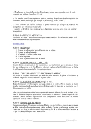 - Desplazarse al ritmo de la música. Cuando pare unirse a un compañero por la parte
corporal que indique el profesor. Ej. pie

- Por parejas identificamos primero nuestro cuerpo y después en el del compañero las
diferentes partes del cuerpo que indique el profesor (ej.)Nariz, codo,...).

- Todos sentados en círculo tocamos la parte corporal que indique el profesor del
compañero que está a nuestra derecha.
-variante: se divide la clase en dos grupos. Se realiza la misma tarea pero con carácter
competitivo.

JUEGO : LA MANCHA VENENOSA.
Igual que “el coger”, pero el que sea cogido o tocado deberá llevar la mano puesta en la
zona tocada hasta que coja a alguien.

Coordinación:

JUEGO: “RELEVOS”
   1. Llevar la pelota entre las rodillas sin que se caiga .
   2. Llevar la pelota botando.
   3. Conducir el balón con los pies.
   4. Rodar la pelota.
   5. Llevar la pelota como cada A desee.

JUEGO: “ZORRO CAPTURA AL POLLITO”
Grupos de seis, se colocan en fila todos menos uno ( el zorro) que se coloca en frente
del que está primero en la fila. El zorro intentará capturar al pollito (último de la fila) y
la gallina debe intentar evitarlo. No pueden soltarse.

JUEGO: “ZAPATILLAS QUE VEO, PISOTÓN QUE ARREO”
El grupo se desplaza libremente por toda la pista tratando de pisar a los demás y
evitando ser pisado cuando la música deje de sonar.

JUEGO: “EL RATON Y EL GATO”. Grupo de 4 ó 5.
Todos forman un circulo excepto uno que estará en el centro. Deben pasarse el balón
con las manos evitando que el del centro lo intercepte. Si fuese así se cambiaría por el
último que toco el balón.

- En grupos de cuatro con dos bancos y dos colchonetas deberán llevar de un lado a otro
todo el material sin poder pisar suelo y alternando el material. Cuando lleguen al otro
extremo, donde estarán esperándolos sus compañeros, éstos realizarán la misma
operación hacia el sentido contrario.

JUEGO: “ CORRE QUE TE PILLO”.
Sentados en círculo. Un alumno sostiene el balón con los tobillos o pies sin que se caiga
y debe pasárselo al compañero que está a su lado. Circula en el mismo sentido otro
balón que persigue al primero y debe intentar cogerlo. Si lo pilla se cambia el sentido y
el que era perseguido pasa a ser perseguidor.



María Jesús Duque Romero ____________________________________ Educación Física
 