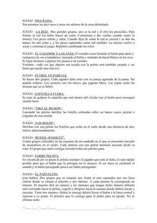JUEGO : PISA RANA.
Nos pisamos los pies unos a otros sin salirnos de la zona delimitada.

JUEGO : LA RED. Dos grandes grupos, uno es la red y el otro los pececillos. Para
formar la red los niños hacen un corro. Comienzan a dar vueltas cuando suene la
música. Los peces entran y salen. Cuando deje de sonar la red se cerrará ( se dan las
manos los del corro ), y los peces capturados serán red también. La música vuelve a
sonar y continúa el juego. Repetirlo cambiando los roles.

JUEGO : EL CAZADOR Y LAS AVES. El cazador corre botando el balón para darle a
cualquiera de sus compañeros, lanzando el balón y tratando de hacer blanco en las aves.
Si logra alcanzar a alguien ése pasará a ser cazador.
Variante : cada vez que alguien sea tocado con la pelota será también cazador y así
hasta que quede una sola ave.

JUEGO : FÚTBOL EN PAREJAS.
Se hacen dos grupos. Cada jugador debe estar con su pareja agarrado de la mano. No
podrán soltarse. Los porteros son los únicos que jugarán libres. Las reglas serán las
mismas que en el fútbol.

JUEGO : ZAPATILLA FUERA.
Se trata de golpear la zapatilla que está dentro del círculo con el balón para conseguir
sacarla fuera.

JUEGO: “TIRO AL PICHÓN”.
Lanzando las pelotas derribar las botella colocadas sobre un banco sueco, poyete o
colgadas de una cuerda.

JUEGO: “LOS BOLOS”.
Derribar con una pelota las botellas que están en el suelo desde una distancia de diez
metros aproximadamente.

JUEGO: “RUEDA- BASQUET”.
Cuatro grupos colocados en las esquinas de un cuadrado en el que se encuentra una pila
de neumáticos en el centro. Cada alumno con una pelota intentará encestar desde su
zona. El grupo que antes consiga encestar todas sus pelotas gana.

JUEGO : CORRE PELOTA.
En círculo de pie se pasan la pelota (siempre al jugador que está al lado), lo más rápido
posible para que el balón que lo persigue no lo alcance. Si así fuera se cambiará el
sentido y el balón perseguido pasa a ser balón perseguidor.

JUEGO : EL PAÑUELITO.
(con balón). Dos grupos que se situarán uno frente al otro separados por una línea
central donde se situará el maestro y dos balones. A cada alumno le corresponde un
número. El maestro dirá un número y los alumnos que tengan dicho número deberán
salir corriendo hacia la pelota, cogerla y dirigirse hacia la canasta donde deberá lanzar y
encestar. Tiene tres intentos. Quien lo consiga deberá llevar el balón a la línea central y
regresar a su grupo. El primero que lo consiga gana in punto para su equipo. No se
elimina nadie.

María Jesús Duque Romero ____________________________________ Educación Física
 