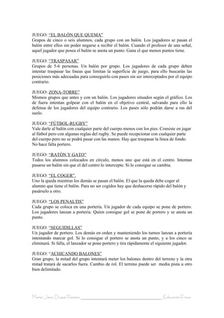 JUEGO: “EL BALÓN QUE QUEMA”
Grupos de cinco o seis alumnos, cada grupo con un balón. Los jugadores se pasan el
balón entre ellos sin poder negarse a recibir el balón. Cuando el profesor de una señal,
aquel jugador que posea el balón se anota un punto. Gana el que menos puntos tiene.

JUEGO: “TRASPASAR”
Grupos de 5-6 personas. Un balón por grupo. Los jugadores de cada grupo deben
intentar traspasar las líneas que limitan la superficie de juego, para ello buscarán las
posiciones más adecuadas para conseguirlo con pases sin ser interceptados por el equipo
contrario.

JUEGO: ZONA-TORRE”
Mismos grupos que antes y con un balón. Los jugadores situados según el gráfico. Los
de fuera intentan golpear con el balón en el objetivo central, salvando para ello la
defensa de los jugadores del equipo contrario. Los pases sólo podrán darse a ras del
suelo.

JUEGO: “FÚTBOL-RUGBY”
Vale darle al balón con cualquier parte del cuerpo menos con los pies. Consiste en jugar
al fútbol pero con algunas reglas del rugby. Se puede recepcionar con cualquier parte
del cuerpo pero no se podrá pasar con las manos. Hay que traspasar la línea de fondo.
No hace falta portero.

JUEGO: “RATÓN Y GATO”
Todos los alumnos colocados en círculo, menos uno que está en el centro. Intentan
pasarse un balón sin que el del centro lo intercepte. Si lo consigue se cambia.

JUEGO: “EL COGER”.
Uno la queda mientras los demás se pasan el balón. El que la queda debe coger al
alumno que tiene el balón. Para no ser cogidos hay que deshacerse rápido del balón y
pasárselo a otro.

JUEGO: “LOS PENALTIS”
Cada grupo se coloca en una portería. Un jugador de cada equipo se pone de portero.
Los jugadores lanzan a portería. Quien consigue gol se pone de portero y se anota un
punto.

JUEGO: “SEGUIDILLAS”
Un jugador de portero. Los demás en orden y manteniendo los turnos lanzan a portería
intentando marcar gol. Si lo consigue el portero se anota un punto, y a los cinco se
eliminará. Si falla, el lanzador se pone portero y tira rápidamente el siguiente jugador.

JUEGO: “ACHICANDO BALONES”
Gran grupo, la mitad del grupo intentará meter los balones dentro del terreno y la otra
mitad tratará de sacarlos fuera. Cambio de rol. El terreno puede ser media pista u otro
bien delimitado.




María Jesús Duque Romero ____________________________________ Educación Física
 