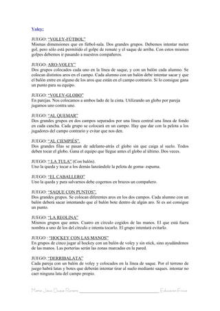 Voley:

JUEGO: “VOLEY-FÚTBOL”
Mismas dimensiones que en fútbol-sala. Dos grandes grupos. Debemos intentar meter
gol, pero sólo está permitido el golpe de remate y el saque de arriba. Con estos mismos
golpes debemos ir pasando a nuestros compañeros.

JUEGO: ARO-VOLEY”
Dos grupos colocados cada uno en la línea de saque, y con un balón cada alumno. Se
colocan distintos aros en el campo. Cada alumno con un balón debe intentar sacar y que
el balón entre en alguno de los aros que están en el campo contrario. Si lo consigue gana
un punto para su equipo.

JUEGO: “VOLEY-GLOBO”
En parejas. Nos colocamos a ambos lado de la cinta. Utilizando un globo por pareja
jugamos uno contra uno.

JUEGO: “AL QUEMAR”
Dos grandes grupos en dos campos separados por una línea central una línea de fondo
en cada cancha. Cada grupo se colocará en un campo. Hay que dar con la pelota a los
jugadores del campo contrario y evitar que nos den.

JUEGO: “AL CIEMPIÉS”.
Dos grandes filas se pasan de adelante-atrás el globo sin que caiga al suelo. Todos
deben tocar el globo. Gana el equipo que llegue antes el globo al último. Dos veces.

JUEGO: “ LA TULA” (Con balón).
Uno la queda y tocar a los demás lanzándole la pelota de goma- espuma.

JUEGO: “EL CABALLERO”
Uno la queda y para salvarnos debe cogernos en brazos un compañero.

JUEGO: “SAQUE CON PUNTOS”.
Dos grandes grupos. Se colocan diferentes aros en los dos campos. Cada alumno con un
balón deberá sacar intentando que el balón bote dentro de algún aro. Si es así consigue
un punto.

JUEGO: “LA REOLINA”
Mismos grupos que antes. Cuatro en círculo cogidos de las manos. El que está fuera
nombra a uno de los del círculo e intenta tocarlo. El grupo intentará evitarlo.

JUEGO : “HOCKEY CON LAS MANOS”
En grupos de cinco jugar al hockey con un balón de voley y sin stick, sino ayudándonos
de las manos. Las porterías serán las zonas marcadas en la pared.

JUEGO: “DERRIBALATA”
Cada pareja con un balón de voley y colocados en la línea de saque. Por el terreno de
juego habrá latas y botes que deberán intentar tirar al suelo mediante saques. intentar no
caer ninguna lata del campo propio.


María Jesús Duque Romero ____________________________________ Educación Física
 