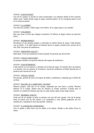 JUEGO: “LOS PUNTOS”
Uno de los campos se divide en zonas enumeradas. Los alumnos desde el otro extremo
deben sacar. Según donde caiga el saque sumarán puntos. Si no consiguen pasar la red
se le restará un punto.

JUEGO: LA LIEBRE”.
Uno hace de cazador y debe coger a las liebres. Si te cogen pasas a ser cazador.

JUEGO: “COLORES”.
Hay que tocar el color que indique el profesor. El último en llegar realiza un ejercicio
físico.

JUEGO: “BOMBARDEO”.
Dividimos en dos grandes grupos y colocados en ambas líneas de saque. Cada alumno
con un balón. A la señal lanzar los balones hacia el campo contrario por encima de la
red. Sólo vale pasar de antebrazos.

JUEGO: “FRONTÓN-VOLEY”.
Individual. Tocar de antebrazos contra la pared. Se permite que dé un bote.

JUEGO: “VOLEY-SENTADO”.
En parejas sentados con piernas abiertas dar toques de antebrazos.

JUEGO: “LOS NÚMEROS”.
Cada alumno con un número y sentados en la línea de saque. El maestro dice un número
y el alumno con ese número se levantará y tocará de antebrazos el balón lanzado por el
profesor por encima de la red.

JUEGO: “VOLEY-TENIS”
Por parejas, partido de tenis con toques de dedos y antebrazos y dejando que el balón dé
un bote.

JUEGO: “BALÓN AL CAMPO DEL VECINO”
Mismos grupos, cada uno en un campo, separados por una línea o cuerda. Muchos
balones en el campo. Deben tirar los balones al campo contrario. Cuando pare el
maestro se contará los balones que hay en cada campo, gana el que tenga menos.

JUEGO: “BÉISBOL-VOLEY”
Cada uno de un equipo se pone en parejas con uno del otro equipo. Uno de la pareja
lanza la pelota con las dos manos a su compañero y éste deberá golpearla con los
antebrazos y mandarla lo más alto posible. Alternar.

JUEGO: “LA MANCHA VENENOSA”
Uno la queda y debe tocar con los dedos a los demás. Donde te den debes llevar la
mano.




María Jesús Duque Romero ____________________________________ Educación Física
 