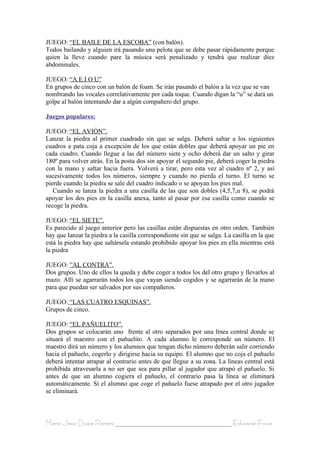 JUEGO: “EL BAILE DE LA ESCOBA” (con balón).
Todos bailando y alguien irá pasando una pelota que se debe pasar rápidamente porque
quien la lleve cuando pare la música será penalizado y tendrá que realizar diez
abdominales.

JUEGO: “A E I O U”
En grupos de cinco con un balón de foam. Se irán pasando el balón a la vez que se van
nombrando las vocales correlativamente por cada toque. Cuando digan la “u” se dará un
golpe al balón intentando dar a algún compañero del grupo.

Juegos populares:

JUEGO: “EL AVIÓN”.
Lanzar la piedra al primer cuadrado sin que se salga. Deberá saltar a los siguientes
cuadros a pata coja a excepción de los que están dobles que deberá apoyar un pie en
cada cuadro. Cuando llegue a las del número siete y ocho deberá dar un salto y girar
180º para volver atrás. En la posta dos sin apoyar el segundo pie, deberá coger la piedra
con la mano y saltar hacia fuera. Volverá a tirar, pero esta vez al cuadro nº 2, y así
sucesivamente todos los números, siempre y cuando no pierda el turno. El turno se
pierde cuando la piedra se sale del cuadro indicado o se apoyan los pies mal.
   Cuando se lanza la piedra a una casilla de las que son dobles (4,5,7,u 8), se podrá
apoyar los dos pies en la casilla anexa, tanto al pasar por esa casilla como cuando se
recoge la piedra.

JUEGO: “EL SIETE”.
Es parecido al juego anterior pero las casillas están dispuestas en otro orden. También
hay que lanzar la piedra a la casilla correspondiente sin que se salga. La casilla en la que
está la piedra hay que saltársela estando prohibido apoyar los pies en ella mientras está
la piedra

JUEGO: ”AL CONTRA”.
Dos grupos. Uno de ellos la queda y debe coger a todos los del otro grupo y llevarlos al
mazo. Allí se agarrarán todos los que vayan siendo cogidos y se agarrarán de la mano
para que puedan ser salvados por sus compañeros.

JUEGO: “LAS CUATRO ESQUINAS”.
Grupos de cinco.

JUEGO: “EL PAÑUELITO”.
Dos grupos se colocarán uno frente al otro separados por una línea central donde se
situará el maestro con el pañuelito. A cada alumno le corresponde un número. El
maestro dirá un número y los alumnos que tengan dicho número deberán salir corriendo
hacia el pañuelo, cogerlo y dirigirse hacia su equipo. El alumno que no coja el pañuelo
deberá intentar atrapar al contrario antes de que llegue a su zona. La líneas central está
prohibida atravesarla a no ser que sea para pillar al jugador que atrapó el pañuelo. Si
antes de que un alumno cogiera el pañuelo, el contrario pasa la línea se eliminará
automáticamente. Si el alumno que coge el pañuelo fuese atrapado por el otro jugador
se eliminará.



María Jesús Duque Romero ____________________________________ Educación Física
 