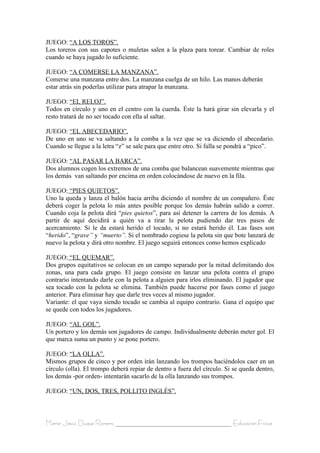 JUEGO: “A LOS TOROS”.
Los toreros con sus capotes o muletas salen a la plaza para torear. Cambiar de roles
cuando se haya jugado lo suficiente.

JUEGO: “A COMERSE LA MANZANA”.
Comerse una manzana entre dos. La manzana cuelga de un hilo. Las manos deberán
estar atrás sin poderlas utilizar para atrapar la manzana.

JUEGO: “EL RELOJ”.
Todos en círculo y uno en el centro con la cuerda. Éste la hará girar sin elevarla y el
resto tratará de no ser tocado con ella al saltar.

JUEGO: “EL ABECEDARIO”.
De uno en uno se va saltando a la comba a la vez que se va diciendo el abecedario.
Cuando se llegue a la letra “z” se sale para que entre otro. Si falla se pondrá a “pico”.

JUEGO: “AL PASAR LA BARCA”.
Dos alumnos cogen los extremos de una comba que balancean suavemente mientras que
los demás van saltando por encima en orden colocándose de nuevo en la fila.

JUEGO: “PIES QUIETOS”.
Uno la queda y lanza el balón hacia arriba diciendo el nombre de un compañero. Ëste
deberá coger la pelota lo más antes posible porque los demás habrán salido a correr.
Cuando coja la pelota dirá “pies quietos”, para así detener la carrera de los demás. A
partir de aquí decidirá a quién va a tirar la pelota pudiendo dar tres pasos de
acercamiento. Si le da estará herido el tocado, si no estará herido él. Las fases son
“herido”, “grave” y “muerto”. Si el nombrado cogiese la pelota sin que bote lanzará de
nuevo la pelota y dirá otro nombre. El juego seguirá entonces como hemos explicado

JUEGO: “EL QUEMAR”.
Dos grupos equitativos se colocan en un campo separado por la mitad delimitando dos
zonas, una para cada grupo. El juego consiste en lanzar una pelota contra el grupo
contrario intentando darle con la pelota a alguien para irlos eliminando. El jugador que
sea tocado con la pelota se elimina. También puede hacerse por fases como el juego
anterior. Para eliminar hay que darle tres veces al mismo jugador.
Variante: el que vaya siendo tocado se cambia al equipo contrario. Gana el equipo que
se quede con todos los jugadores.

JUEGO: “AL GOL”.
Un portero y los demás son jugadores de campo. Individualmente deberán meter gol. El
que marca suma un punto y se pone portero.

JUEGO: “LA OLLA”.
Mismos grupos de cinco y por orden irán lanzando los trompos haciéndolos caer en un
círculo (olla). El trompo deberá repiar de dentro a fuera del círculo. Si se queda dentro,
los demás -por orden- intentarán sacarlo de la olla lanzando sus trompos.

JUEGO: “UN, DOS, TRES, POLLITO INGLÉS”.



María Jesús Duque Romero ____________________________________ Educación Física
 