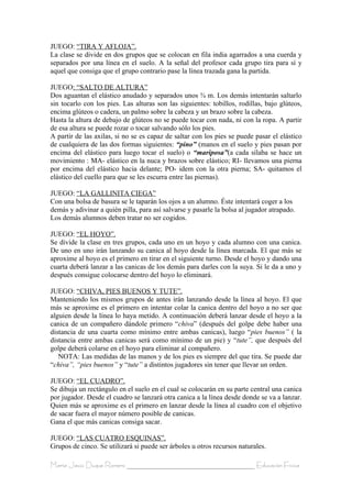 JUEGO: “TIRA Y AFLOJA”.
La clase se divide en dos grupos que se colocan en fila india agarrados a una cuerda y
separados por una línea en el suelo. A la señal del profesor cada grupo tira para sí y
aquel que consiga que el grupo contrario pase la línea trazada gana la partida.

JUEGO: “SALTO DE ALTURA”
Dos aguantan el elástico anudado y separados unos ¾ m. Los demás intentarán saltarlo
sin tocarlo con los pies. Las alturas son las siguientes: tobillos, rodillas, bajo glúteos,
encima glúteos o cadera, un palmo sobre la cabeza y un brazo sobre la cabeza.
Hasta la altura de debajo de glúteos no se puede tocar con nada, ni con la ropa. A partir
de esa altura se puede rozar o tocar salvando sólo los pies.
A partir de las axilas, si no se es capaz de saltar con los pies se puede pasar el elástico
de cualquiera de las dos formas siguientes: “pino” (manos en el suelo y pies pasan por
encima del elástico para luego tocar el suelo) o “mariposa”(a cada sílaba se hace un
movimiento : MA- elástico en la nuca y brazos sobre elástico; RI- llevamos una pierna
por encima del elástico hacia delante; PO- idem con la otra pierna; SA- quitamos el
elástico del cuello para que se les escurra entre las piernas).

JUEGO: “LA GALLINITA CIEGA”
Con una bolsa de basura se le taparán los ojos a un alumno. Éste intentará coger a los
demás y adivinar a quién pilla, para así salvarse y pasarle la bolsa al jugador atrapado.
Los demás alumnos deben tratar no ser cogidos.

JUEGO: “EL HOYO”.
Se divide la clase en tres grupos, cada uno en un hoyo y cada alumno con una canica.
De uno en uno irán lanzando su canica al hoyo desde la línea marcada. El que más se
aproxime al hoyo es el primero en tirar en el siguiente turno. Desde el hoyo y dando una
cuarta deberá lanzar a las canicas de los demás para darles con la suya. Si le da a uno y
después consigue colocarse dentro del hoyo lo eliminará.

JUEGO: “CHIVA, PIES BUENOS Y TUTE”.
Manteniendo los mismos grupos de antes irán lanzando desde la línea al hoyo. El que
más se aproxime es el primero en intentar colar la canica dentro del hoyo a no ser que
alguien desde la línea lo haya metido. A continuación deberá lanzar desde el hoyo a la
canica de un compañero dándole primero “chiva” (después del golpe debe haber una
distancia de una cuarta como mínimo entre ambas canicas), luego “pies buenos” ( la
distancia entre ambas canicas será como mínimo de un pie) y “tute”, que después del
golpe deberá colarse en el hoyo para eliminar al compañero.
   NOTA: Las medidas de las manos y de los pies es siempre del que tira. Se puede dar
“chiva”, “pies buenos” y “tute” a distintos jugadores sin tener que llevar un orden.

JUEGO: “EL CUADRO”.
Se dibuja un rectángulo en el suelo en el cual se colocarán en su parte central una canica
por jugador. Desde el cuadro se lanzará otra canica a la línea desde donde se va a lanzar.
Quien más se aproxime es el primero en lanzar desde la línea al cuadro con el objetivo
de sacar fuera el mayor número posible de canicas.
Gana el que más canicas consiga sacar.

JUEGO: “LAS CUATRO ESQUINAS”.
Grupos de cinco. Se utilizará si puede ser árboles u otros recursos naturales.

María Jesús Duque Romero ____________________________________ Educación Física
 
