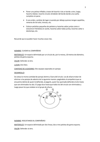 3

            Poner una pelota inflable y tratar de hacerla ir de un borde a otro, luego,
              hacerla rebotar, hacerla circular alrededor del borde dando una vuelta
              completa sin parar.

            A una orden, cambiar de lugar cruzando por debajo quienes tengan zapatillas,
              remeras de tal color, trenzas, etc.

            Colocar pelotitas pequeñas de pelotero y hacerlas saltar juntas como si
              estuvieran friéndolas en aceite, hacerlas saltar todas juntas, hacerlas saltar a
              destiempo, etc.



Recuerde que se pueden hacer muchas cosas más.




NOMBRE: CUIDAR AL COMPAÑERO

MATERIALES: Un espacio delimitado por un círculo de, por lo menos, 10 metros de diámetro;
pelotas de goma espuma.

VALOR: Defender al otro.

LUGAR: Aire libre.

CANTIDAD DE JUGADORES: Dos equipos separados en parejas

DESARROLLO:

Se coloca la misma cantidad de parejas dentro y fuera del círculo. Los de afuera tratan de
eliminar a las parejas de adentro de la siguiente manera: pegándole al compañero que se
encuentra detrás de quien lo defiende, al pegarle, quien fue quemado defiende al otro hasta
que son eliminados los dos. El juego dura hasta que todos los del círculo son eliminados y
luego pasan los que estaban en el grupo de afuera.




NOMBRE: RESCATANDO AL COMPAÑERO

MATERIALES: Un espacio delimitado por dos líneas; dos o tres pelotas de goma espuma.

VALOR: Defender al otro.
 
