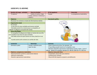 JUEGO Nº1: EL ADIVINO

   Nombre del juego - actividad        Tipo de actividad                Nº de jugadores                           Desarrolla
   “El adivino”                        Vuelta a la calma. Carga         Parejas                                   La competencia matemática
                                   trabajo, afectiva e intelectual
                                   (10min.)
   Objetivos                                                            Descripción gráfica
   Reconocer los números a través de informaciones táctiles
    Organización inicial
    Por parejas
    -El que tiene los ojos vendados permanece sentado
    -Éste debe acertar los números que su compañero, el
“vidente” le dibuja en una parte del cuerpo.
    Desarrollo/Reglas
    -El compañero le dibuja con el dedo un número de una cifra
en la espalda al que tiene los ojos vendados.
    -Este debe acertar de qué número se trata y decirlo en voz
alta.
    -Cuando acierta ocho números se cambia de roles

   Instalación                         Materiales                        Variantes
   Gimnasio o patio                Vendas o pañuelos para                -Poner números de cifras. Por ejemplo: 150
                                   tapar los ojos.                       -El que dibuja puede hacerlo en la espalda o cara.
                                                                         -Resolver pequeñas operaciones matemáticas (sumas, restas…) que el
                                                                     vidente dibuja en la espalda, ejemplo 20 + 80+50 ;180-30; 4*5 +130, etc.
   Objetivos competencia matemática                                      Objetivos educación física
   -Reconocimiento numérico y operaciones básicas                        -Creatividad y desarrollo socio afectivo
   -Memoria matemática                                                   -Confianza por contacto
   -Resolver operaciones matemáticas                                     -Desarrollo del esquema corporal y sensibilización
 
