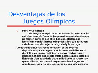 Desventajas de los    Juegos Olímpicos Fama y Celebridad    Los Juegos Olímpicos se centran en la cultura de las estrellas dejando fuera de juego a otros participantes que no forman parte de esa élite. Los espectadores se identifican con los héroes olímpicos a los que atribuyen virtudes como el coraje, la integridad y la entrega.  Como vemos muchas veces vemos en estos eventos deportistas que consiguen muchísimas medallas en la disciplina en la que participan y en los medios pasan muchas noticias sobre este atleta como alguien increíble. Esto esta bien para darle popularidad pero tampoco hay que olvidarse que todos los que van a los Juegos son grandes atletas y no solo centrarse en una sola persona. 
