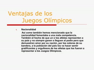 Ventajas de los    Juegos Olímpicos Nacionalidad Así como también hemos mencionado que la nacionalidad fomentaba a una mala competencia. También el hecho de que un o los atletas representen a su país y no siempre ganen o lleguen al podio pero que demuestren amor por su nación, por los colores de su bandera, a la población del país los va hacer sentir gratificantes y orgullosos de los atletas que los fueron a representar a los Juegos Olímpicos. 