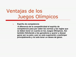 Ventajas de los    Juegos Olímpicos Espíritu de competencia A diferencia de la competitividad el espíritu de competencia pasa por saber las normas y las reglas que se deben tener en cuenta en los Juegos Olímpicos. Así también felicitando a los ganadores y querer y desear ganar por su país y por su auto superación y participar principalmente y no solo tener un deseo de ganar. 