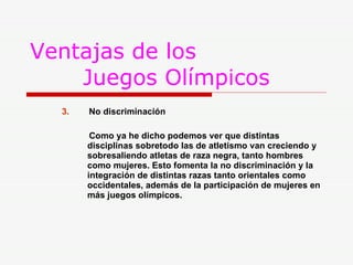 Ventajas de los    Juegos Olímpicos 3.   No discriminación Como ya he dicho podemos ver que distintas    disciplinas sobretodo las de atletismo van creciendo y    sobresaliendo atletas de raza negra, tanto hombres    como mujeres. Esto fomenta la no discriminación y la    integración de distintas razas tanto orientales como    occidentales, además de la participación de mujeres en    más juegos olímpicos. 