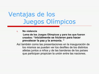 Ventajas de los    Juegos Olímpicos No violencia Lema de los Juegos Olímpicos y para los que fueron creados: “ inicialmente se hicieron para hacer prevalecer la paz y la armonía. “ Así también como las presentaciones en la inauguración de los mismos se pueden ver los desfiles de los distintos atletas juntos a niños y de las banderas de los países que participan propician la unión entre las naciones. 