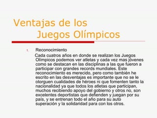 Ventajas de los    Juegos Olímpicos Reconocimiento Cada cuatros años en donde se realizan los Juegos Olímpicos podemos ver atletas y cada vez mas jóvenes como se destacan en las disciplinas a las que fueron a participar con grandes records mundiales. Este reconocimiento es merecido, pero como también he escrito en las desventajas es importante que no se le otorguen cualidades de héroes ni que fomenten tanto la nacionalidad ya que todos los atletas que participan, muchos recibiendo apoyo del gobierno y otros no, son excelentes deportistas que defienden y juegan por su país, y se entrenan todo el año para su auto superación y la solidaridad para con los otros. 