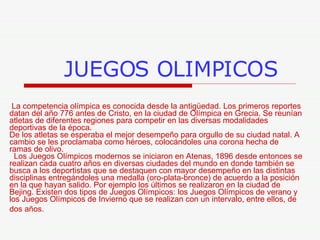 JUEGOS OLIMPICOS La competencia olímpica es conocida desde la antigüedad. Los primeros reportes datan del año 776 antes de Cristo, en la ciudad de Olímpica en Grecia. Se reunían atletas de diferentes regiones para competir en las diversas modalidades deportivas de la época.  De los atletas se esperaba el mejor desempeño para orgullo de su ciudad natal. A cambio se les proclamaba como héroes, colocándoles una corona hecha de ramas de olivo.   Los Juegos Olímpicos modernos se iniciaron en Atenas, 1896 desde entonces se realizan cada cuatro años en diversas ciudades del mundo en donde también se busca a los deportistas que se destaquen con mayor desempeño en las distintas disciplinas entregándoles una medalla (oro-plata-bronce) de acuerdo a la posición en la que hayan salido. Por ejemplo los últimos se realizaron en la ciudad de Bejing. Existen dos tipos de Juegos Olímpicos: los Juegos Olímpicos de verano y los Juegos Olímpicos de Invierno que se realizan con un intervalo, entre ellos, de dos años.   