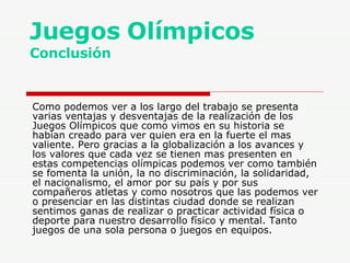 Juegos Olímpicos Conclusión Como podemos ver a los largo del trabajo se presenta varias ventajas y desventajas de la realización de los Juegos Olímpicos que como vimos en su historia se habían creado para ver quien era en la fuerte el mas valiente. Pero gracias a la globalización a los avances y los valores que cada vez se tienen mas presenten en estas competencias olímpicas podemos ver como también se fomenta la unión, la no discriminación, la solidaridad, el nacionalismo, el amor por su país y por sus compañeros atletas y como nosotros que las podemos ver o presenciar en las distintas ciudad donde se realizan sentimos ganas de realizar o practicar actividad física o deporte para nuestro desarrollo físico y mental. Tanto juegos de una sola persona o juegos en equipos. 