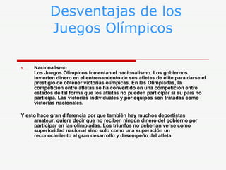 Desventajas de los    Juegos Olímpicos Nacionalismo  Los Juegos Olímpicos fomentan el nacionalismo. Los gobiernos invierten dinero en el entrenamiento de sus atletas de élite para darse el prestigio de obtener victorias olímpicas. En las Olimpiadas, la competición entre atletas se ha convertido en una competición entre estados de tal forma que los atletas no pueden participar si su país no participa. Las victorias individuales y por equipos son tratadas como victorias nacionales. Y esto hace gran diferencia por que también hay muchos deportistas amateur, quiere decir que no reciben ningún dinero del gobierno por participar en las olimpiadas. Los triunfos no deberían verse como superioridad nacional sino solo como una superación un reconocimiento al gran desarrollo y desempeño del atleta. 