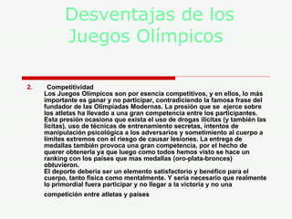 Desventajas de los    Juegos Olímpicos 2.   Competitividad  Los Juegos Olímpicos son por esencia competitivos, y en ellos, lo más importante es ganar y no participar, contradiciendo la famosa frase del fundador de las Olimpiadas Modernas. La presión que se  ejerce sobre los atletas ha llevado a una gran competencia entre los participantes. Esta presión ocasiona que exista el uso de drogas ilícitas (y también las lícitas), uso de técnicas de entrenamiento secretas, intentos de manipulación psicológica a los adversarios y sometimiento al cuerpo a límites extremos con el riesgo de causar lesiones. La entrega de medallas también provoca una gran competencia, por el hecho de querer obtenerla ya que luego como todos hemos visto se hace un ranking con los países que mas medallas (oro-plata-bronces) obtuvieron.  El deporte debería ser un elemento satisfactorio y benéfico para el cuerpo, tanto física como mentalmente. Y sería necesario que realmente lo primordial fuera participar y no llegar a la victoria y no una competición entre atletas y países   