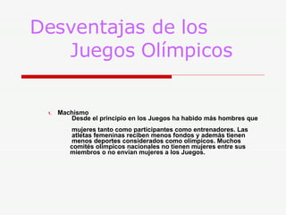 Desventajas de los    Juegos Olímpicos Machismo    Desde el principio en los Juegos ha habido más hombres que    mujeres tanto como participantes como entrenadores. Las    atletas femeninas reciben menos fondos y además tienen    menos deportes considerados como olímpicos. Muchos    comités olímpicos nacionales no tienen mujeres entre sus    miembros o no envían mujeres a los Juegos.  
