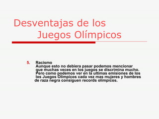 Desventajas de los    Juegos Olímpicos 5.   Racismo   Aunque esto no debiera pasar podemos mencionar    que muchas veces en los juegos se discrimina mucho.    Pero como podemos ver en la ultimas emisiones de los    los Juegos Olímpicos cada vez mas mujeres y hombres    de raza negra consiguen records olímpicos. 