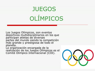 JUEGOS     OLÍMPICOS   Los Juegos Olímpicos, son eventos deportivos multidisciplinarios en los que participan atletas de diversas partes del mundo siendo la competición más grande y prestigiosa de todo el planeta.  La organización encargada de la realización de los Juegos Olímpicos es el Comité Olímpico Internacional (COI).   