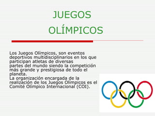 JUEGOS     OLÍMPICOS   Los Juegos Olímpicos, son eventos deportivos multidisciplinarios en los que participan atletas de diversas partes del mundo siendo la competición más grande y prestigiosa de todo el planeta.  La organización encargada de la realización de los Juegos Olímpicos es el Comité Olímpico Internacional (COI).   