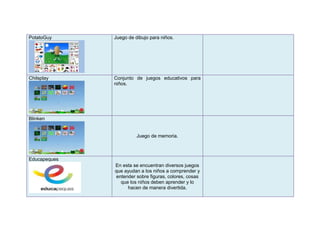 PotatoGuy     Juego de dibujo para niños.




Chilsplay     Conjunto de juegos educativos para
              niños.




Blinken


                        Juego de memoria.



Educapeques
              En esta se encuentran diversos juegos
              que ayudan a los niños a comprender y
               entender sobre figuras, colores, cosas
                 que los niños deben aprender y lo
                    hacen de manera divertida.
 