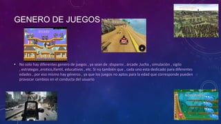 GENERO DE JUEGOS
• No solo hay diferentes genero de juegos , ya sean de :disparos , árcade ,lucha , simulación , sigilo
, estrategas ,erotico,ifantil, educativos , etc. Si no también que , cada uno esta dedicado para diferentes
edades , por eso mismo hay géneros , ya que los juegos no aptos para la edad que corresponde pueden
provocar cambios en el conducta del usuario
estrategia
árcade
disparos
infantiles
educativos
 