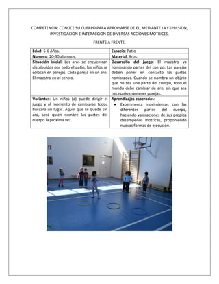 COMPETENCIA: CONOCE SU CUERPO PARA APROPIARSE DE EL, MEDIANTE LA EXPRESION,
INVESTIGACION E INTERACCION DE DIVERSAS ACCIONES MOTRICES.
FRENTE A FRENTE.
Edad: 5-6 Años. Espacio: Patio
Numero: 20-30 alumnos. Material. Aros.
Situación Inicial: Los aros se encuentran
distribuidos por todo el patio, los niños se
colocan en parejas. Cada pareja en un aro.
El maestro en el centro.
Desarrollo del juego: El maestro va
nombrando partes del cuerpo. Las parejas
deben poner en contacto las partes
nombradas. Cuando se nombra un objeto
que no sea una parte del cuerpo, todo el
mundo debe cambiar de aro, sin que sea
necesario mantener parejas.
Variantes: Un niños (a) puede dirigir el
juego y al momento de cambiarse todos
buscara un lugar. Aquel que se quede sin
aro, será quien nombre las partes del
cuerpo la próxima vez.
Aprendizajes esperados:
 Experimenta movimientos con las
diferentes partes del cuerpo,
haciendo valoraciones de sus propios
desempeños motrices, proponiendo
nuevas formas de ejecución.
 