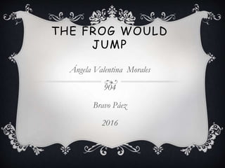 THE FROG WOULD
JUMP
Ángela Valentina Morales
904
Bravo Páez
2016
 
