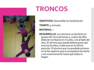 TRONCOS
OBJETIVOS: Desarrollar la coordinación
TIEMPO: 5 minutos
MATERIAL: -
DESARROLLO: Los alumnos se dividirán en
grupos de cinco personas y, cuatro de ellos
deberán tumbarse en el suelo, uno al lado del
otro. El alumno que queda deberá pasar por
encima de ellos y colocarse en la última
posición. El alumno que ha quedado primero
en la fila repite lo que el compañero ha hecho
y así sucesivamente hasta que todos lo
hagan.
 