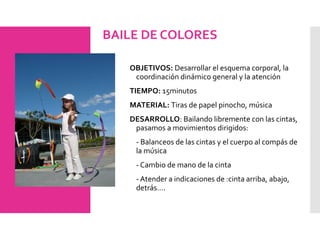 BAILE DE COLORES
OBJETIVOS: Desarrollar el esquema corporal, la
coordinación dinámico general y la atención
TIEMPO: 15minutos
MATERIAL: Tiras de papel pinocho, música
DESARROLLO: Bailando libremente con las cintas,
pasamos a movimientos dirigidos:
- Balanceos de las cintas y el cuerpo al compás de
la música
- Cambio de mano de la cinta
- Atender a indicaciones de :cinta arriba, abajo,
detrás….
 