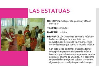 LAS ESTATUAS
OBJETIVOS: Trabajar el equilibrio y el tono
muscular
TIEMPO: 15 minutos
MATERIAL: música
DESARROLLO: Comienza a sonar la música y
bailamos. Al dejar de sonar ésta nos
convertimos en estatuas y permanecemos
inmóviles hasta que vuelva a tocar la música.
Con este juego podemos trabajar además
conceptos espaciales si al parar la música
tenemos que colocarnos por ejemplo, dentro
de un aro, encima de una silla..Y el esquema
corporal si la consigna es colocar la mano o
algún objeto en cualquier parte del cuerpo.
 