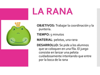 LA RANA
OBJETIVOS: Trabajar la coordinación y la
puntería.
TIEMPO: 5 minutos
MATERIAL: pelotas, una rana
DESARROLLO: Se pide a los alumnos
que se coloquen en una fila. El juego
consiste en lanzar una pelota
cuidadosamente intentando que entre
por la boca de la rana
 