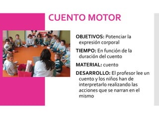 CUENTO MOTOR
OBJETIVOS: Potenciar la
expresión corporal
TIEMPO: En función de la
duración del cuento
MATERIAL: cuento
DESARROLLO: El profesor lee un
cuento y los niños han de
interpretarlo realizando las
acciones que se narran en el
mismo
 