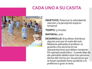 CADA UNO A SU CASITA
OBJETIVOS: Potenciar la velocidad de
reacción y la percepción espacio-
temporal
TIEMPO: 5 minutos
MATERIAL: aros
DESARROLLO: El profesor distribuye
algunos aros por el suelo del aula.
Mediante palmadas el profesor va
guiando a los alumnos en las
representaciones que deban componer.
Por ejemplo podrá decir : Cuando deje de
dar palmadas debéis estar tres personas
dentro del mismo aro .las personas que
se hayan quedado fuera ayudarán a la
profesora a guiar al resto.
 