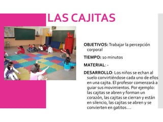 LAS CAJITAS
OBJETIVOS:Trabajar la percepción
corporal
TIEMPO: 10 minutos
MATERIAL: -
DESARROLLO: Los niños se echan al
suelo convirtiéndose cada uno de ellos
en una cajita. El profesor comenzará a
guiar sus movimientos. Por ejemplo:
las cajitas se abren y forman un
corazón, las cajitas se cierran y están
en silencio, las cajitas se abren y se
convierten en gatitos….
 