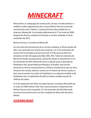 MINECRAFT
Minecraft es un videojuego de construcción, de tipo «mundo abierto» o
sandbox creado originalmente por el sueco Markus Persson (conocido
comúnmente como "Notch"), y posteriormente desarrollado por su
empresa, Mojang AB. Fue lanzado públicamente el 17 de mayo de 2009,
después de diversos cambios fue lanzada su versión completa el 18 de
noviembre de 2011.
Markus Persson, el creador de Minecraft.
Un mes antes del lanzamiento de su versión completa, el 18 de octubre de
2011, fue estrenada una versión para Android, y el 17 de noviembre del
mismo año fue lanzada la versión para iOS. El 9 de mayo de 2012 fue
lanzada la versión del juego para Xbox 360 y PS3. Todas las versiones de
Minecraft reciben actualizaciones constantes desde su lanzamiento. El 11
de noviembre de 2014, Minecraft lanzó su edición para el apartado de
PlayStation Vita, desarrollada por Mojang y 4J Studios, esta versión
presenta las mismas actualizaciones y similares características que las otras
versiones de consola; además, cuenta con el sistema de venta cruzada, es
decir que al comprar la versión de PlayStation 3 se adquiere también la de
PlayStation Vita. A septiembre de 2014 se habían vendido más de 54
millones de copias.
El 15 de septiembre del 2014, fue adquirido por la empresa Microsoft por
un valor de 2500 millones USD. Este suceso provocó el alejamiento de
Markus Persson de la compañía. El 1 de noviembre de 2016 Microsoft
anunció el lanzamiento de la versión completa de Minecraft Education
Edition.
JUGABILIDAD
 