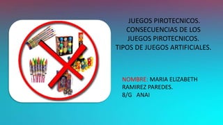 JUEGOS PIROTECNICOS.
CONSECUENCIAS DE LOS
JUEGOS PIROTECNICOS.
TIPOS DE JUEGOS ARTIFICIALES.
NOMBRE: MARIA ELIZABETH
RAMIREZ PAREDES.
8/G ANAI
 
