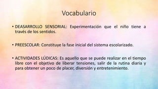 Vocabulario
• DEASARROLLO SENSORIAL: Experimentación que el niño tiene a
través de los sentidos.
• PREESCOLAR: Constituye la fase inicial del sistema escolarizado.
• ACTIVIDADES LÚDICAS: Es aquello que se puede realizar en el tiempo
libre con el objetivo de liberar tensiones, salir de la rutina diaria y
para obtener un poco de placer, diversión y entretenimiento.
 