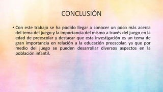 CONCLUSIÓN
• Con este trabajo se ha podido llegar a conocer un poco más acerca
del tema del juego y la importancia del mismo a través del juego en la
edad de preescolar y destacar que esta investigación es un tema de
gran importancia en relación a la educación preescolar, ya que por
medio del juego se pueden desarrollar diversos aspectos en la
población infantil.
 