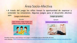 Área Socio-Afectiva
• A través del juego los niños tienen la oportunidad de expresar y
entender las emociones. Algunos juegos para el desarrollo afectivo
son: Juegos individuales Juegos grupales
Ejemplo
Adivina la emoción del compañero
Ejemplo
¿Qué sientes?. Elegir imagen que
refleje su mejor estado de ánimo.
http://www.clubpequeslectores.com/2015/06/trabajando-las-emociones-recursos-educativos.html
Acceder al enlace, para conocer mas juegos y actividades para el desarrollo del área
socio afectiva.
 