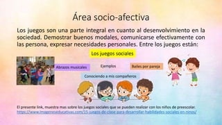 Área socio-afectiva
Los juegos son una parte integral en cuanto al desenvolvimiento en la
sociedad. Demostrar buenos modales, comunicarse efectivamente con
las persona, expresar necesidades personales. Entre los juegos están:
Bailes por pareja
Conociendo a mis compañeros
Los juegos sociales
Ejemplos
Abrazos musicales
https://www.imageneseducativas.com/15-juegos-de-clase-para-desarrollar-habilidades-sociales-en-ninos/
El presente link, muestra mas sobre los juegos sociales que se pueden realizar con los niños de preescolar.
 