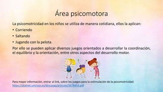 Área psicomotora
La psicomotricidad en los niños se utiliza de manera cotidiana, ellos la aplican:
• Corriendo
• Saltando
• Jugando con la pelota.
Por ello se pueden aplicar diversos juegos orientados a desarrollar la coordinación,
el equilibrio y la orientación, entre otros aspectos del desarrollo motor.
https://dialnet.unirioja.es/descarga/articulo/5678454.pdf
Para mayor información, entrar al link, sobre los juegos para la estimulación de la psicomotricidad.
 