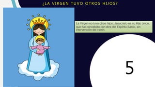 S O S P E C H I R I J I L L O
¿ L A V I R G E N T U V O O T R O S H I J O S ?
La Virgen no tuvo otros hijos, Jesucristo es su Hijo único,
que fue concebido por obra del Espíritu Santo, sin
intervención del varón.
5
 