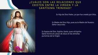 ¿ C U Á L E S S O N L A S R E L A C I O N E S Q U E
E X I S T E N E N T R E L A V I R G E N Y L A
S A N T Í S I M A T R I N I D A D ?
Es Hija de Dios Padre, ya que fue creada por Dios.
Es Madre de Dios Hijo, pues es la Madre de Nuestro
Señor Jesucristo.
Es Esposa de Dios, Espíritu Santo, pues el Espíritu
Santo formó el cuerpo de Jesús en las entrañas
purísimas de la Virgen.
La Virgen tiene una relación
especialísima con la Santísima Trinidad,
porque:
 