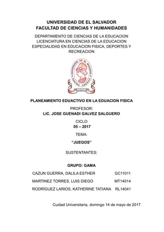 UNIVERSIDAD DE EL SALVADOR
FACULTAD DE CIENCIAS Y HUMANIDADES
DEPARTAMENTO DE CIENCIAS DE LA EDUCACION
LICENCIATURA EN CIENCIAS DE LA EDUCACION
ESPECIALIDAD EN EDUCACION FISICA, DEPORTES Y
RECREACION
PLANEAMIENTO EDUACTIVO EN LA EDUACION FISICA
PROFESOR:
LIC. JOSE GUENADI GALVEZ SALGUERO
CICLO
05 – 2017
TEMA:
“JUEGOS”
SUSTENTANTES:
GRUPO: GAMA
CAZUN GUERRA, DALILA ESTHER GC11011
MARTINEZ TORRES, LUIS DIEGO MT14014
RODRÍGUEZ LARIOS, KATHERINE TATIANA RL14041
Cuidad Universitaria, domingo 14 de mayo de 2017
 
