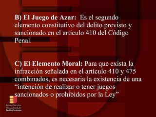 B) El Juego de Azar:  Es el segundo elemento constitutivo del delito previsto y sancionado en el artículo 410 del Código Penal. C) El Elemento Moral:  Para que exista la infracción señalada en el artículo 410 y 475 combinados, es necesaria la existencia de una “intención de realizar o tener juegos sancionados o prohibidos por la Ley” . 