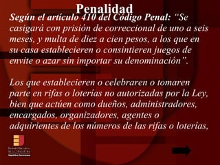 Penalidad Según el artículo 410 del Código Penal:  “Se casigará con prisión de correccional de uno a seis meses, y multa de diez a cien pesos, a los que en su casa establecieren o consintieren juegos de envite o azar sin importar su denominación”. Los que establecieren o celebraren o tomaren parte en rifas o loterías no autorizadas por la Ley, bien que actúen como dueños, administradores, encargados, organizadores, agentes o adquirientes de los números de las rifas o loterías,  